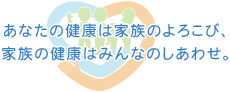 あなたの健康は家族のよろこび、家族の健康はみんなのしあわせ。